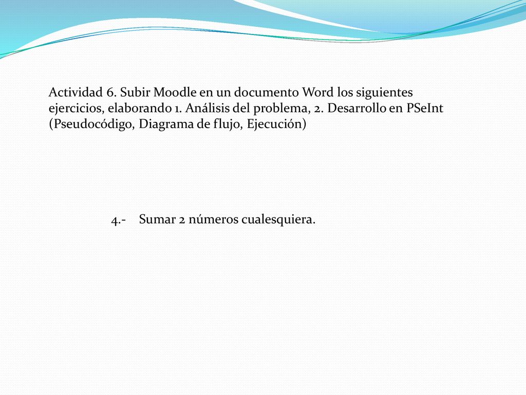 Actividad 6. Subir Moodle en un documento Word los siguientes ejercicios, elaborando 1. Análisis del problema, 2. Desarrollo en PSeInt (Pseudocódigo, Diagrama de flujo, Ejecución)