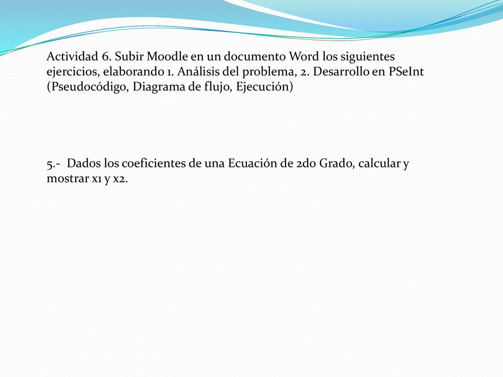 Actividad 6. Subir Moodle en un documento Word los siguientes ejercicios, elaborando 1. Análisis del problema, 2. Desarrollo en PSeInt (Pseudocódigo, Diagrama de flujo, Ejecución)