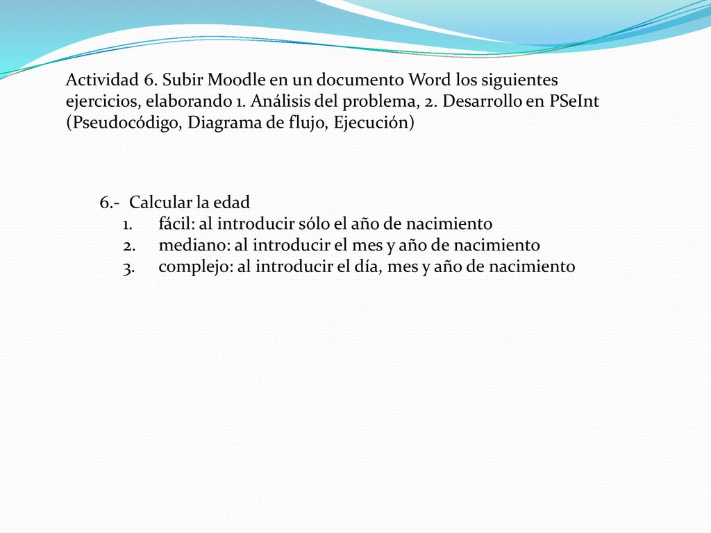 Actividad 6. Subir Moodle en un documento Word los siguientes ejercicios, elaborando 1. Análisis del problema, 2. Desarrollo en PSeInt (Pseudocódigo, Diagrama de flujo, Ejecución)