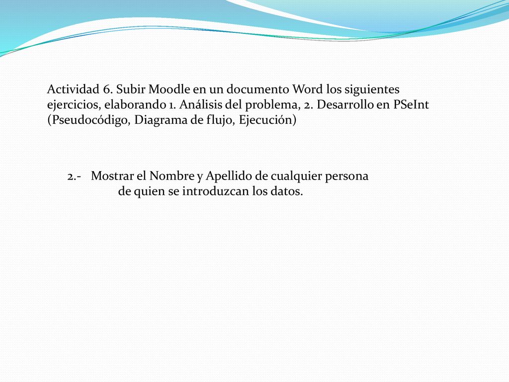 Actividad 6. Subir Moodle en un documento Word los siguientes ejercicios, elaborando 1. Análisis del problema, 2. Desarrollo en PSeInt (Pseudocódigo, Diagrama de flujo, Ejecución)