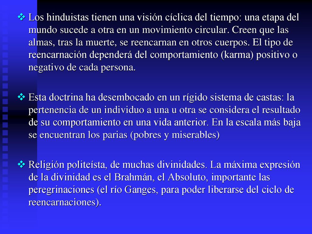 Los hinduistas tienen una visión cíclica del tiempo: una etapa del mundo sucede a otra en un movimiento circular. Creen que las almas, tras la muerte, se reencarnan en otros cuerpos. El tipo de reencarnación dependerá del comportamiento (karma) positivo o negativo de cada persona.