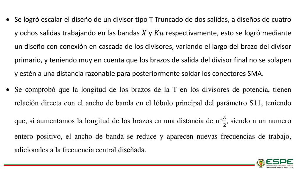 Se logró escalar el diseño de un divisor tipo T Truncado de dos salidas, a diseños de cuatro y ochos salidas trabajando en las bandas 𝑋 y 𝐾𝑢 respectivamente, esto se logró mediante un diseño con conexión en cascada de los divisores, variando el largo del brazo del divisor primario, y teniendo muy en cuenta que los brazos de salida del divisor final no se solapen y estén a una distancia razonable para posteriormente soldar los conectores SMA.