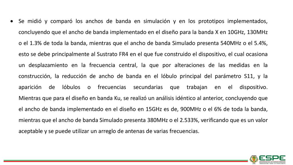 Se midió y comparó los anchos de banda en simulación y en los prototipos implementados, concluyendo que el ancho de banda implementado en el diseño para la banda X en 10GHz, 130MHz o el 1.3% de toda la banda, mientras que el ancho de banda Simulado presenta 540MHz o el 5.4%, esto se debe principalmente al Sustrato FR4 en el que fue construido el dispositivo, el cual ocasiona un desplazamiento en la frecuencia central, la que por alteraciones de las medidas en la construcción, la reducción de ancho de banda en el lóbulo principal del parámetro S11, y la aparición de lóbulos o frecuencias secundarias que trabajan en el dispositivo.