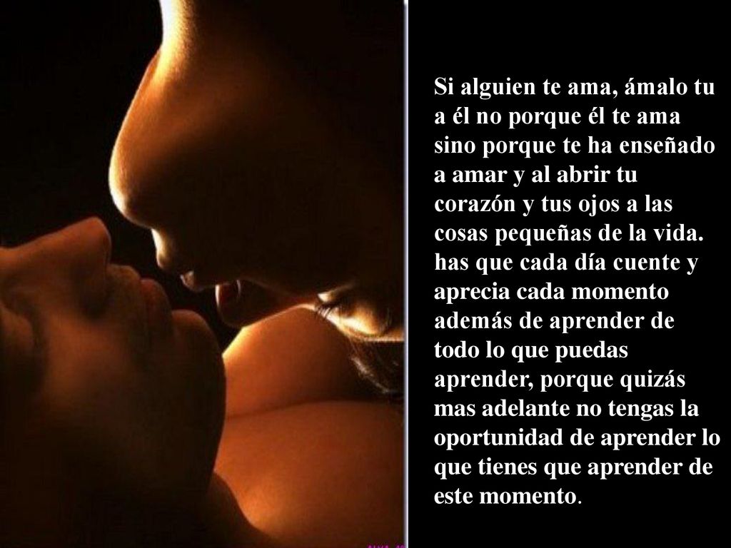 Si alguien te ama, ámalo tu a él no porque él te ama sino porque te ha enseñado a amar y al abrir tu corazón y tus ojos a las cosas pequeñas de la vida.