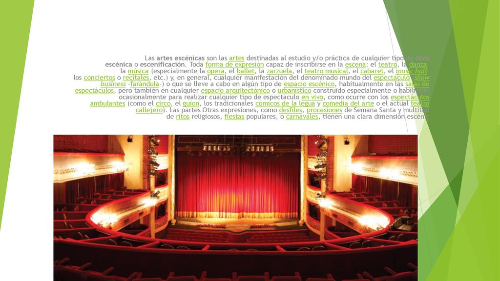 Las artes escénicas son las artes destinadas al estudio y/o práctica de cualquier tipo de obra escénica o escenificación. Toda forma de expresión capaz de inscribirse en la escena: el teatro, la danza, la música (especialmente la ópera, el ballet, la zarzuela, el teatro musical, el cabaret, el music hall, los conciertos o recitales, etc.) y, en general, cualquier manifestación del denominado mundo del espectáculo (show business -farándula-) o que se lleve a cabo en algún tipo de espacio escénico, habitualmente en las salas de espectáculos, pero también en cualquier espacio arquitectónico o urbanístico construido especialmente o habilitado ocasionalmente para realizar cualquier tipo de espectáculo en vivo, como ocurre con los espectáculos ambulantes (como el circo, el guion, los tradicionales cómicos de la legua y comedia del arte o el actual teatro callejero).