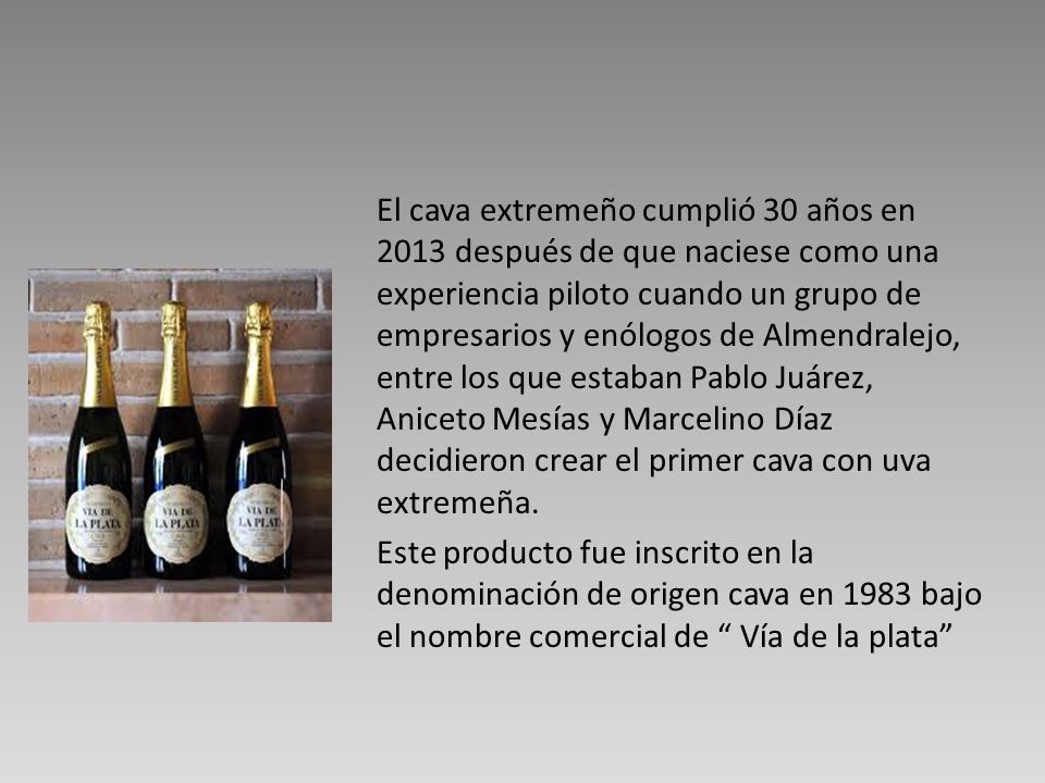 El cava extremeño cumplió 30 años en 2013 después de que naciese como una experiencia piloto cuando un grupo de empresarios y enólogos de Almendralejo, entre los que estaban Pablo Juárez, Aniceto Mesías y Marcelino Díaz decidieron crear el primer cava con uva extremeña.
