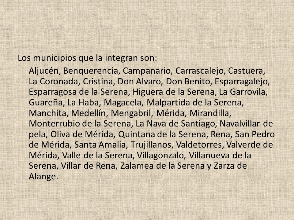 Los municipios que la integran son: Aljucén, Benquerencia, Campanario, Carrascalejo, Castuera, La Coronada, Cristina, Don Alvaro, Don Benito, Esparragalejo, Esparragosa de la Serena, Higuera de la Serena, La Garrovila, Guareña, La Haba, Magacela, Malpartida de la Serena, Manchita, Medellín, Mengabril, Mérida, Mirandilla, Monterrubio de la Serena, La Nava de Santiago, Navalvillar de pela, Oliva de Mérida, Quintana de la Serena, Rena, San Pedro de Mérida, Santa Amalia, Trujillanos, Valdetorres, Valverde de Mérida, Valle de la Serena, Villagonzalo, Villanueva de la Serena, Villar de Rena, Zalamea de la Serena y Zarza de Alange.