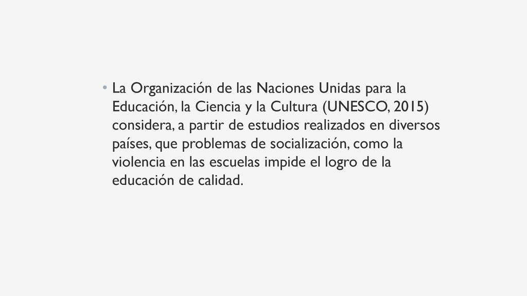La Organización de las Naciones Unidas para la Educación, la Ciencia y la Cultura (UNESCO, 2015) considera, a partir de estudios realizados en diversos países, que problemas de socialización, como la violencia en las escuelas impide el logro de la educación de calidad.
