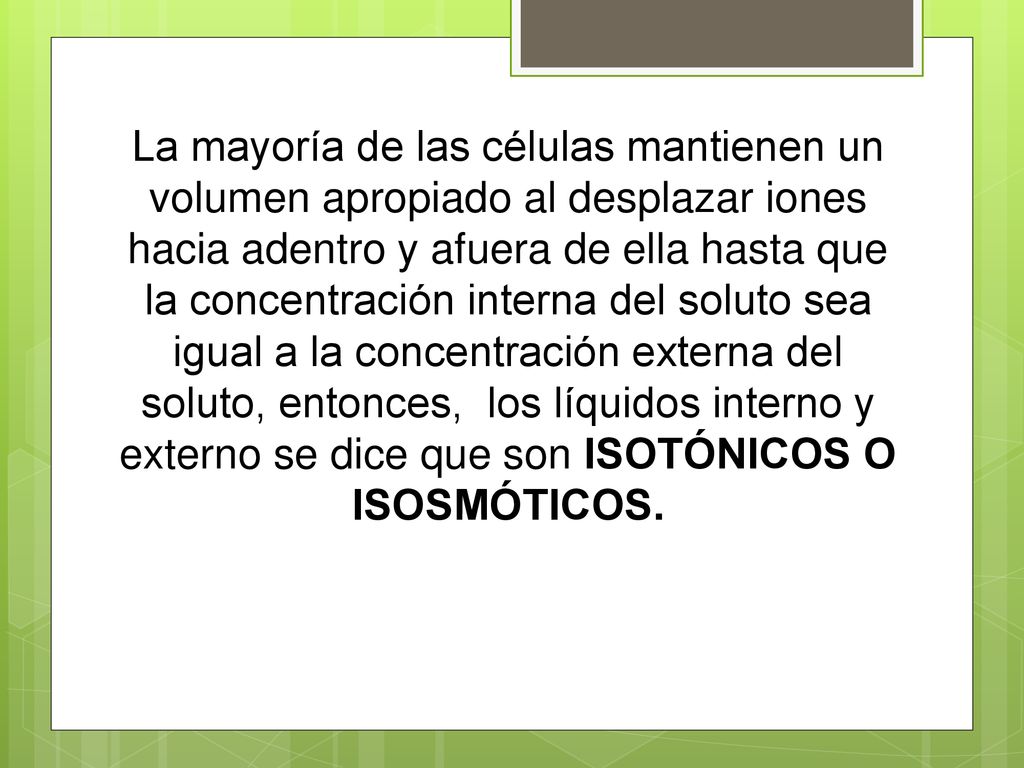 La mayoría de las células mantienen un volumen apropiado al desplazar iones hacia adentro y afuera de ella hasta que la concentración interna del soluto sea igual a la concentración externa del soluto, entonces, los líquidos interno y externo se dice que son ISOTÓNICOS O ISOSMÓTICOS.