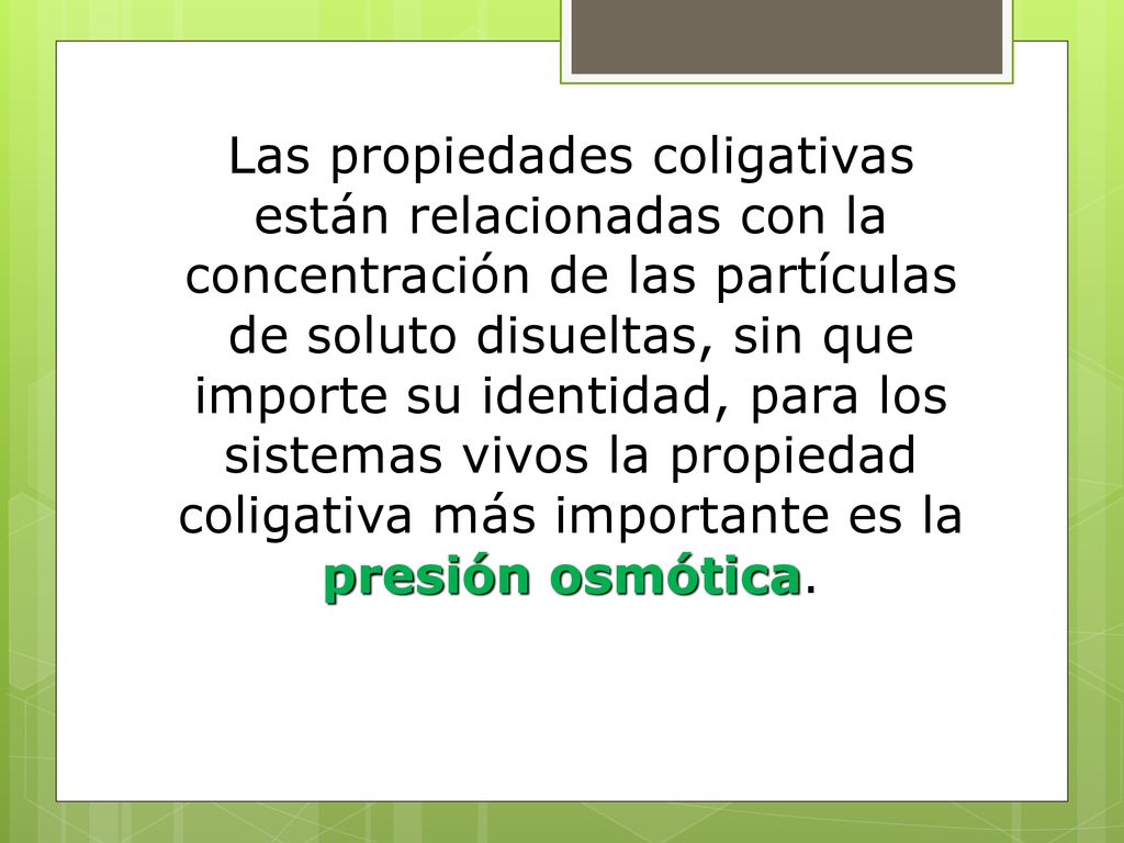 Las propiedades coligativas están relacionadas con la concentración de las partículas de soluto disueltas, sin que importe su identidad, para los sistemas vivos la propiedad coligativa más importante es la presión osmótica.