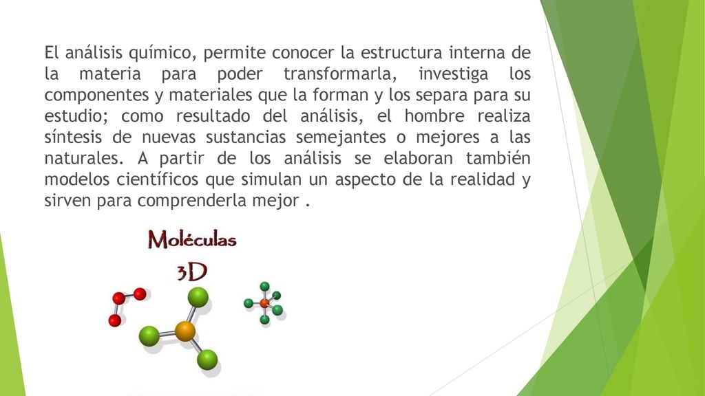 El análisis químico, permite conocer la estructura interna de la materia para poder transformarla, investiga los componentes y materiales que la forman y los separa para su estudio; como resultado del análisis, el hombre realiza síntesis de nuevas sustancias semejantes o mejores a las naturales.