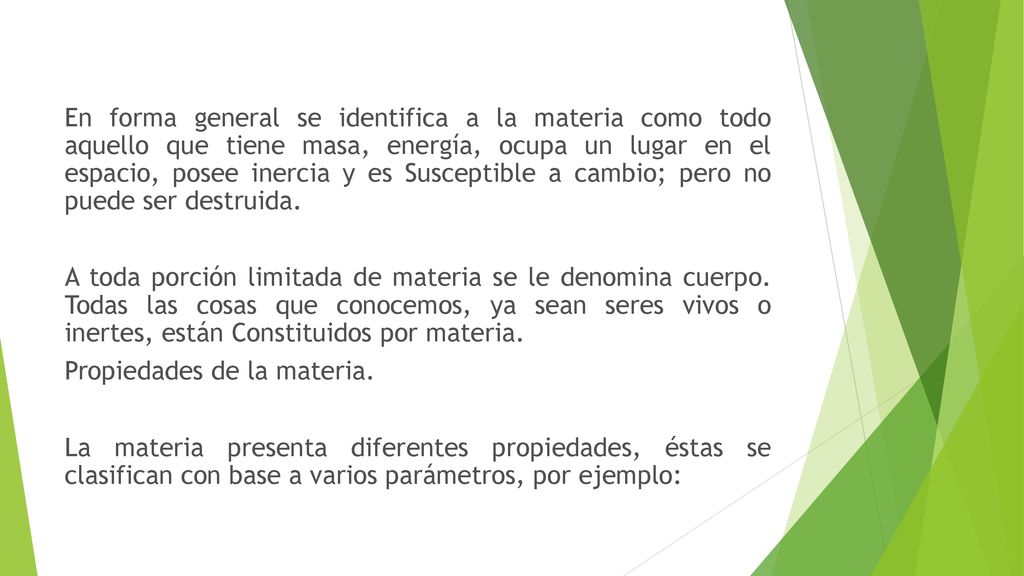 En forma general se identifica a la materia como todo aquello que tiene masa, energía, ocupa un lugar en el espacio, posee inercia y es Susceptible a cambio; pero no puede ser destruida.
