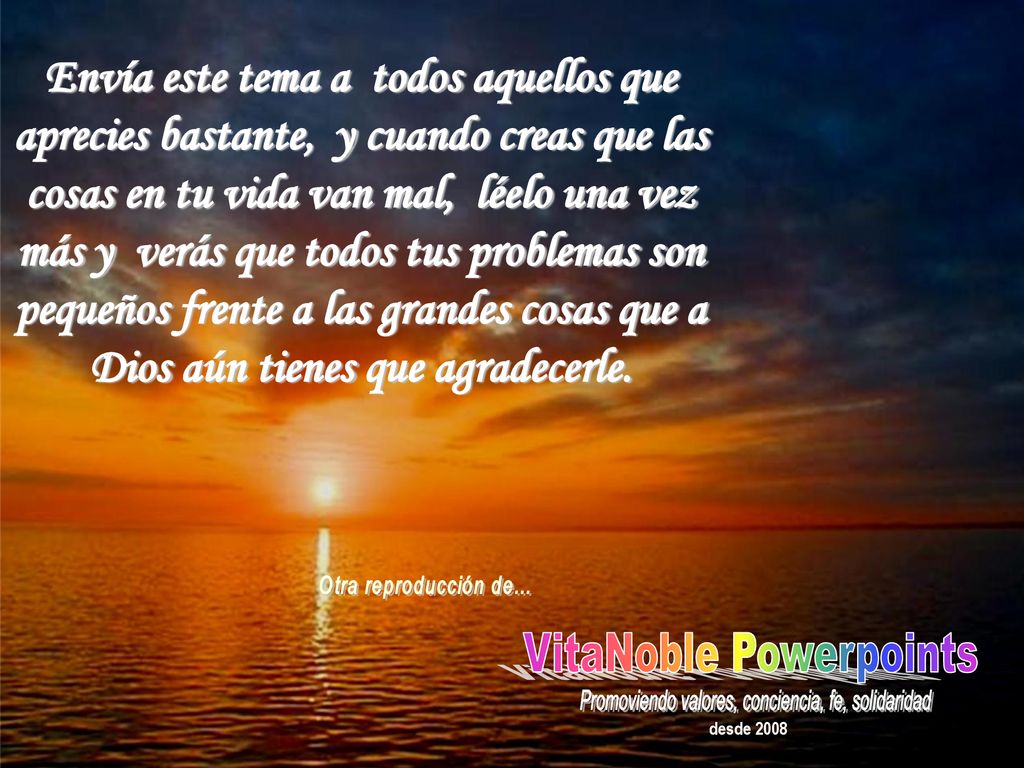 Envía este tema a todos aquellos que aprecies bastante, y cuando creas que las cosas en tu vida van mal, léelo una vez más y verás que todos tus problemas son pequeños frente a las grandes cosas que a Dios aún tienes que agradecerle.