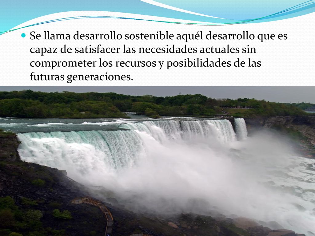 Se llama desarrollo sostenible aquél desarrollo que es capaz de satisfacer las necesidades actuales sin comprometer los recursos y posibilidades de las futuras generaciones.