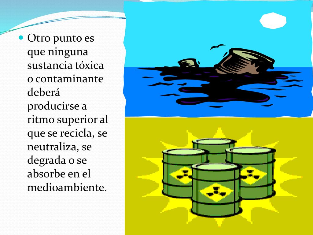 Otro punto es que ninguna sustancia tóxica o contaminante deberá producirse a ritmo superior al que se recicla, se neutraliza, se degrada o se absorbe en el medioambiente.