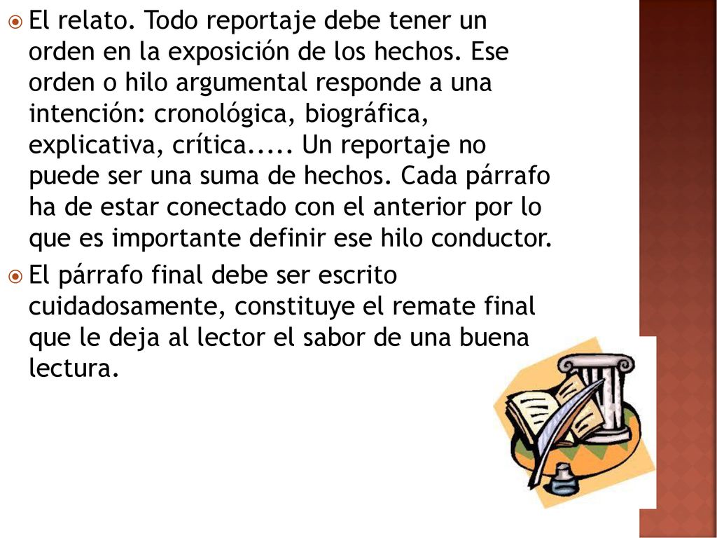 El relato. Todo reportaje debe tener un orden en la exposición de los hechos. Ese orden o hilo argumental responde a una intención: cronológica, biográfica, explicativa, crítica..... Un reportaje no puede ser una suma de hechos. Cada párrafo ha de estar conectado con el anterior por lo que es importante definir ese hilo conductor.