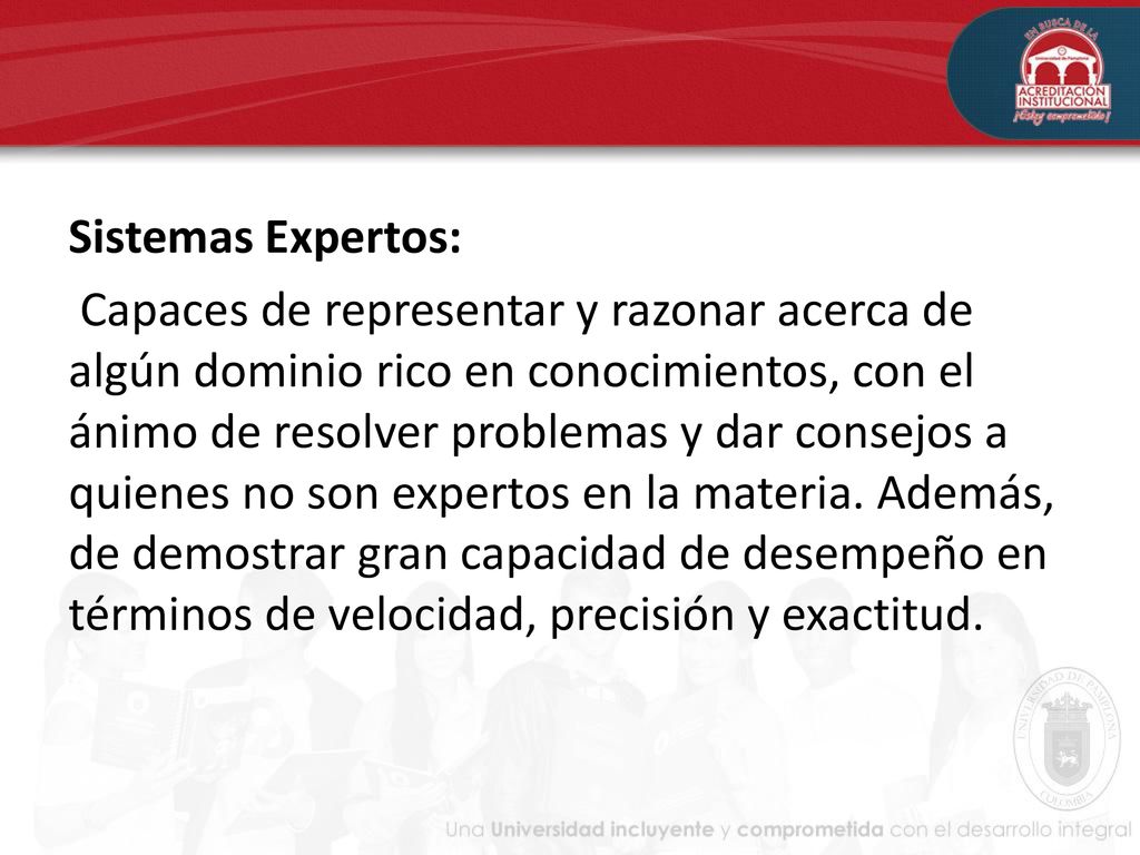 Sistemas Expertos: Capaces de representar y razonar acerca de algún dominio rico en conocimientos, con el ánimo de resolver problemas y dar consejos a quienes no son expertos en la materia.