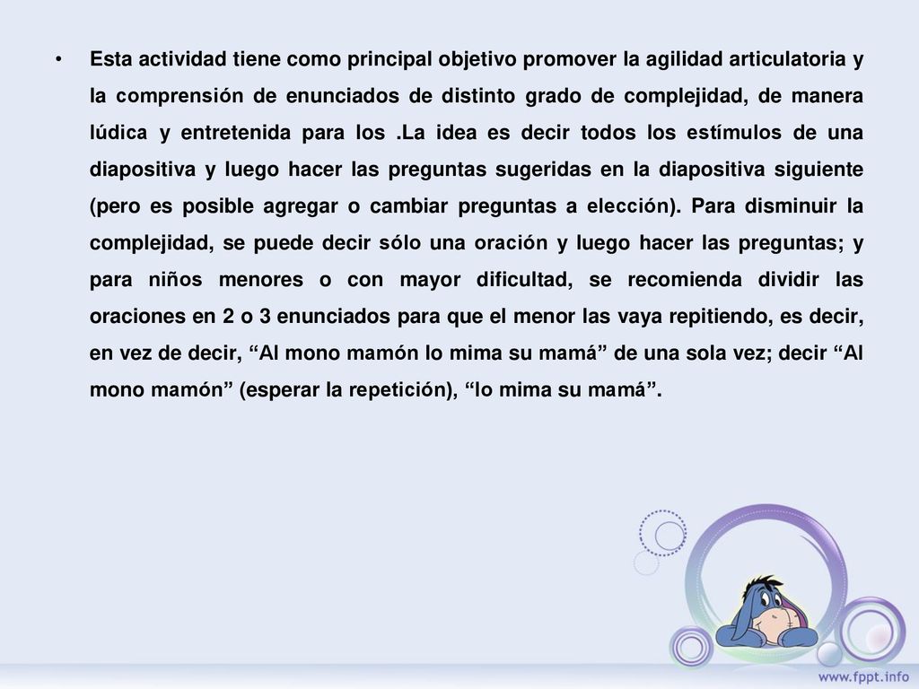 Esta actividad tiene como principal objetivo promover la agilidad articulatoria y la comprensión de enunciados de distinto grado de complejidad, de manera lúdica y entretenida para los .La idea es decir todos los estímulos de una diapositiva y luego hacer las preguntas sugeridas en la diapositiva siguiente (pero es posible agregar o cambiar preguntas a elección).