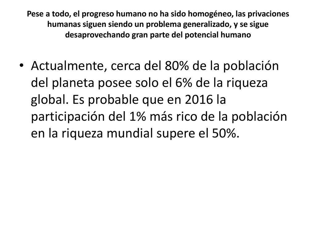 Pese a todo, el progreso humano no ha sido homogéneo, las privaciones humanas siguen siendo un problema generalizado, y se sigue desaprovechando gran parte del potencial humano