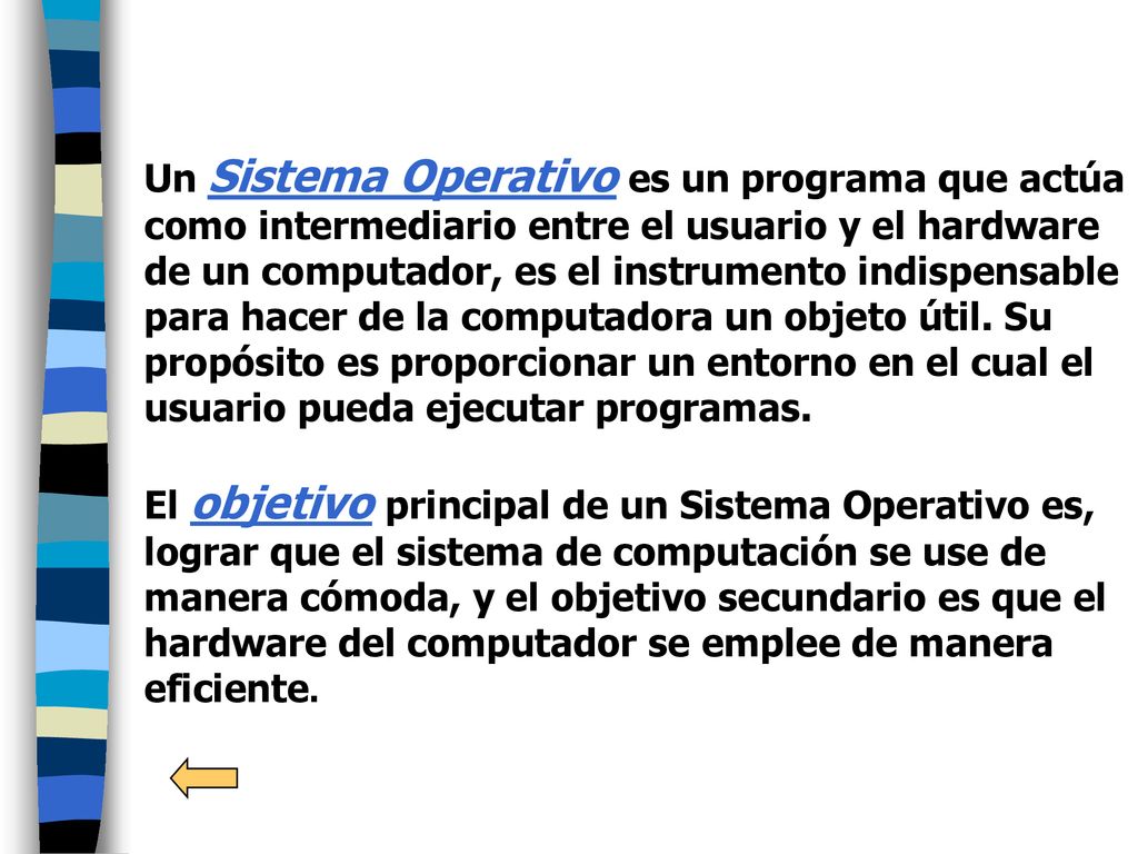 Un Sistema Operativo es un programa que actúa como intermediario entre el usuario y el hardware de un computador, es el instrumento indispensable para hacer de la computadora un objeto útil. Su propósito es proporcionar un entorno en el cual el usuario pueda ejecutar programas.