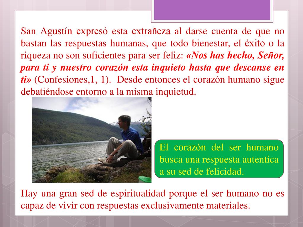 San Agustín expresó esta extrañeza al darse cuenta de que no bastan las respuestas humanas, que todo bienestar, el éxito o la riqueza no son suficientes para ser feliz: «Nos has hecho, Señor, para ti y nuestro corazón esta inquieto hasta que descanse en ti» (Confesiones,1, 1). Desde entonces el corazón humano sigue debatiéndose entorno a la misma inquietud. Hay una gran sed de espiritualidad porque el ser humano no es capaz de vivir con respuestas exclusivamente materiales.