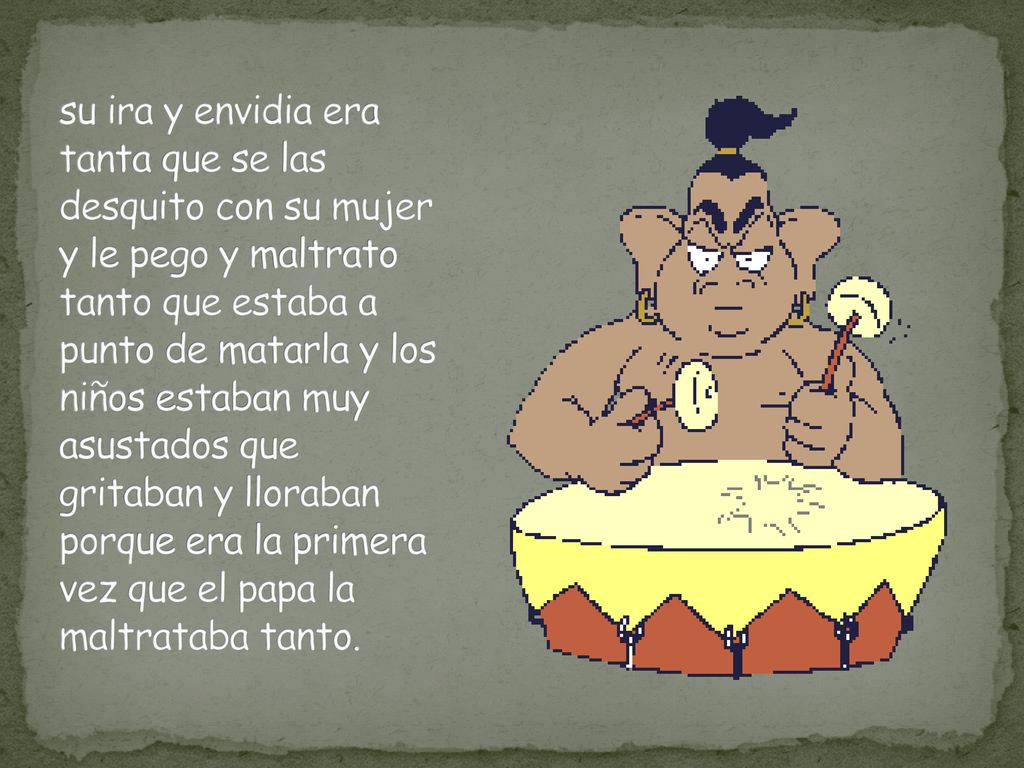su ira y envidia era tanta que se las desquito con su mujer y le pego y maltrato tanto que estaba a punto de matarla y los niños estaban muy asustados que gritaban y lloraban porque era la primera vez que el papa la maltrataba tanto.