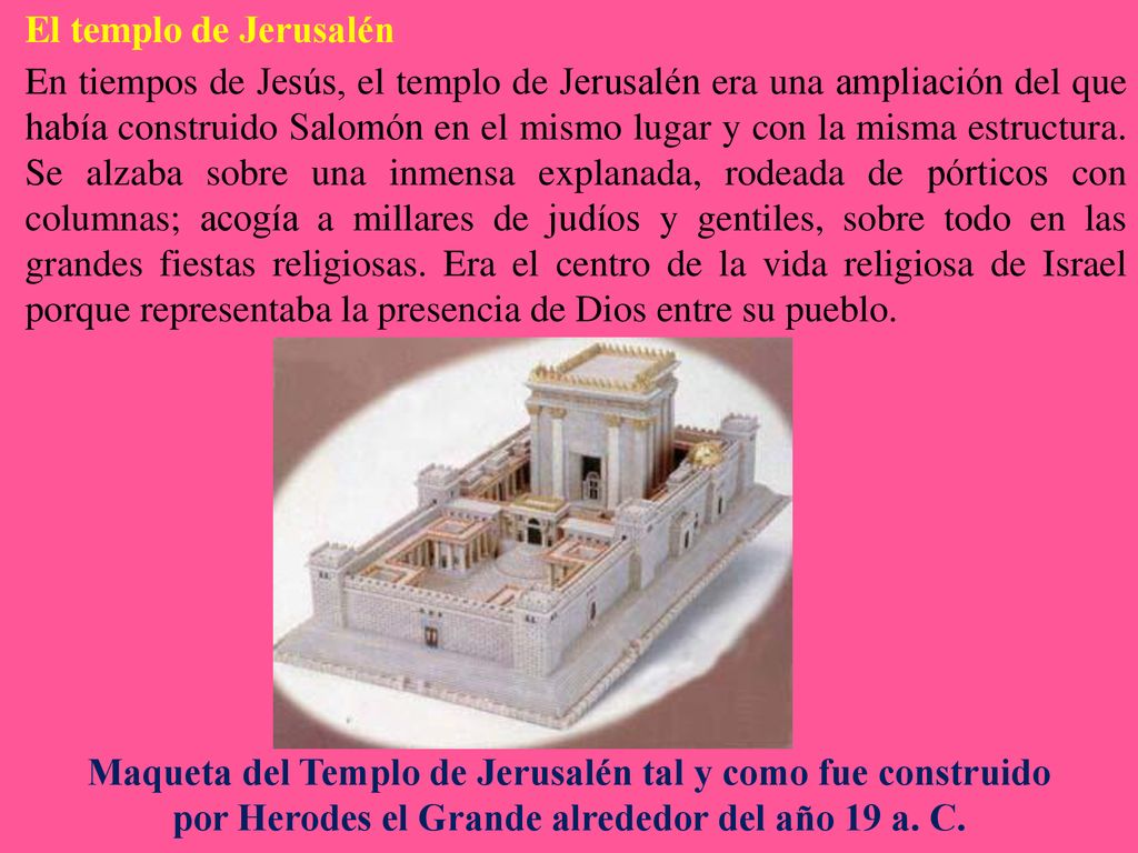 El templo de Jerusalén En tiempos de Jesús, el templo de Jerusalén era una ampliación del que había construido Salomón en el mismo lugar y con la misma estructura. Se alzaba sobre una inmensa explanada, rodeada de pórticos con columnas; acogía a millares de judíos y gentiles, sobre todo en las grandes fiestas religiosas. Era el centro de la vida religiosa de Israel porque representaba la presencia de Dios entre su pueblo.