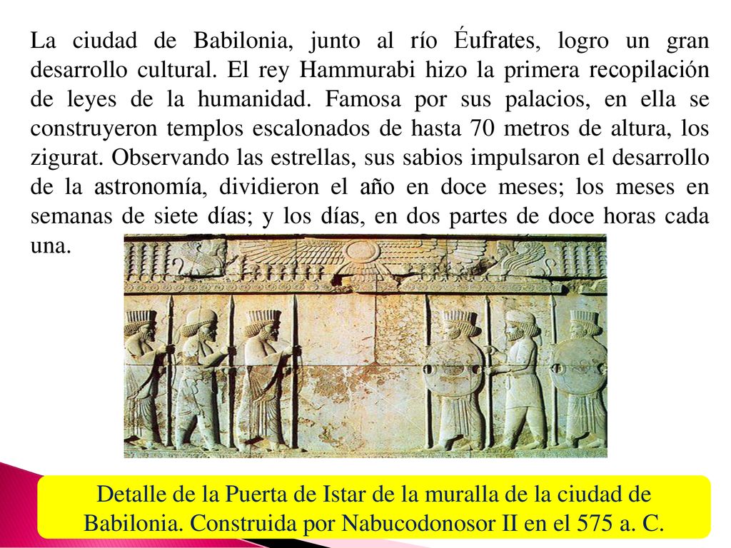 La ciudad de Babilonia, junto al río Éufrates, logro un gran desarrollo cultural. El rey Hammurabi hizo la primera recopilación de leyes de la humanidad. Famosa por sus palacios, en ella se construyeron templos escalonados de hasta 70 metros de altura, los zigurat. Observando las estrellas, sus sabios impulsaron el desarrollo de la astronomía, dividieron el año en doce meses; los meses en semanas de siete días; y los días, en dos partes de doce horas cada una.