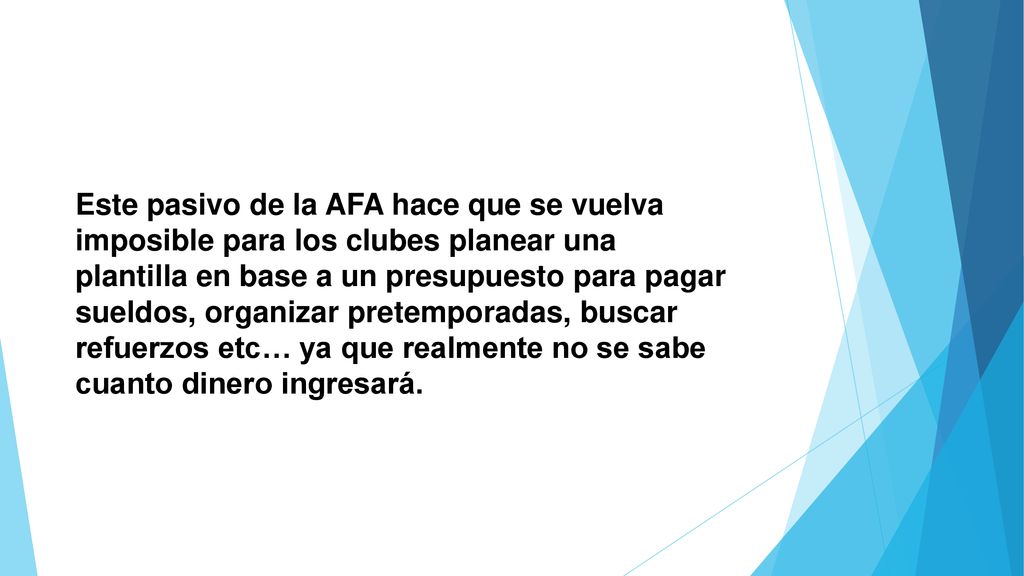 Este pasivo de la AFA hace que se vuelva imposible para los clubes planear una plantilla en base a un presupuesto para pagar sueldos, organizar pretemporadas, buscar refuerzos etc… ya que realmente no se sabe cuanto dinero ingresará.