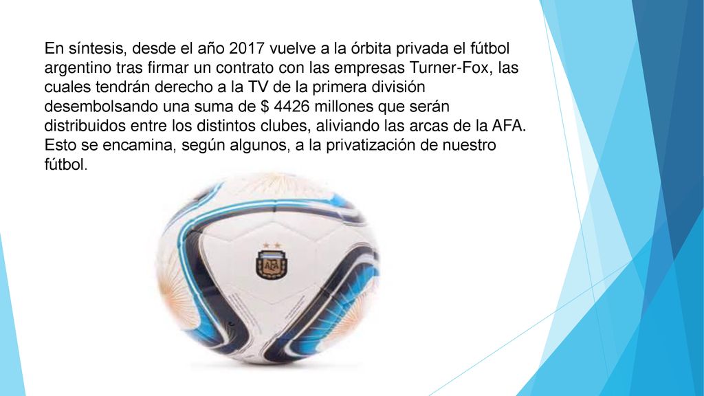 En síntesis, desde el año 2017 vuelve a la órbita privada el fútbol argentino tras firmar un contrato con las empresas Turner-Fox, las cuales tendrán derecho a la TV de la primera división desembolsando una suma de $ 4426 millones que serán distribuidos entre los distintos clubes, aliviando las arcas de la AFA.