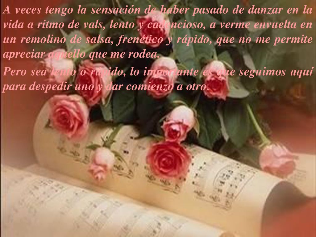 A veces tengo la sensación de haber pasado de danzar en la vida a ritmo de vals, lento y cadencioso, a verme envuelta en un remolino de salsa, frenético y rápido, que no me permite apreciar aquello que me rodea.