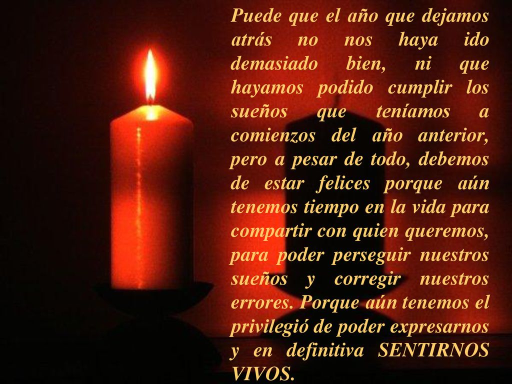 Puede que el año que dejamos atrás no nos haya ido demasiado bien, ni que hayamos podido cumplir los sueños que teníamos a comienzos del año anterior, pero a pesar de todo, debemos de estar felices porque aún tenemos tiempo en la vida para compartir con quien queremos, para poder perseguir nuestros sueños y corregir nuestros errores.