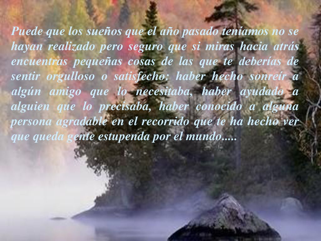 Puede que los sueños que el año pasado teníamos no se hayan realizado pero seguro que si miras hacia atrás encuentras pequeñas cosas de las que te deberías de sentir orgulloso o satisfecho: haber hecho sonreír a algún amigo que lo necesitaba, haber ayudado a alguien que lo precisaba, haber conocido a alguna persona agradable en el recorrido que te ha hecho ver que queda gente estupenda por el mundo.....