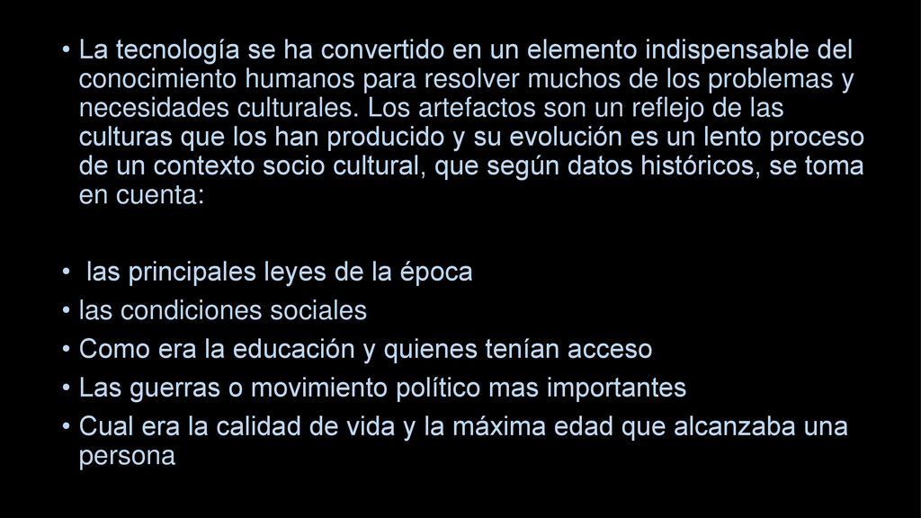 La tecnología se ha convertido en un elemento indispensable del conocimiento humanos para resolver muchos de los problemas y necesidades culturales. Los artefactos son un reflejo de las culturas que los han producido y su evolución es un lento proceso de un contexto socio cultural, que según datos históricos, se toma en cuenta: