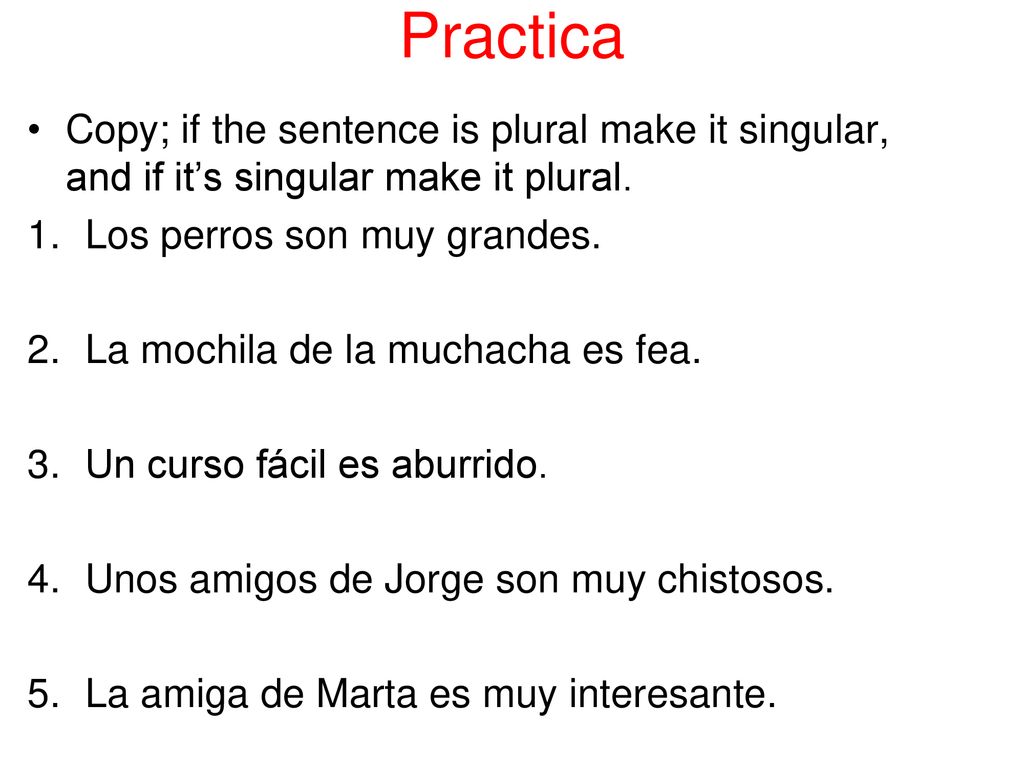 Practica Copy; if the sentence is plural make it singular, and if it’s singular make it plural. Los perros son muy grandes.