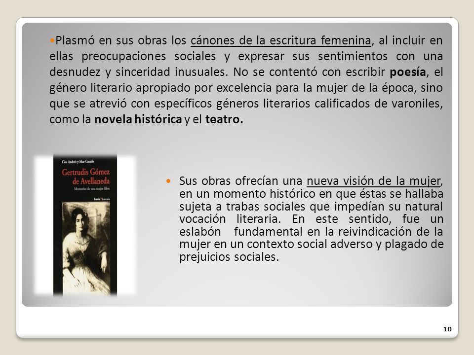 Plasmó en sus obras los cánones de la escritura femenina, al incluir en ellas preocupaciones sociales y expresar sus sentimientos con una desnudez y sinceridad inusuales. No se contentó con escribir poesía, el género literario apropiado por excelencia para la mujer de la época, sino que se atrevió con específicos géneros literarios calificados de varoniles, como la novela histórica y el teatro.