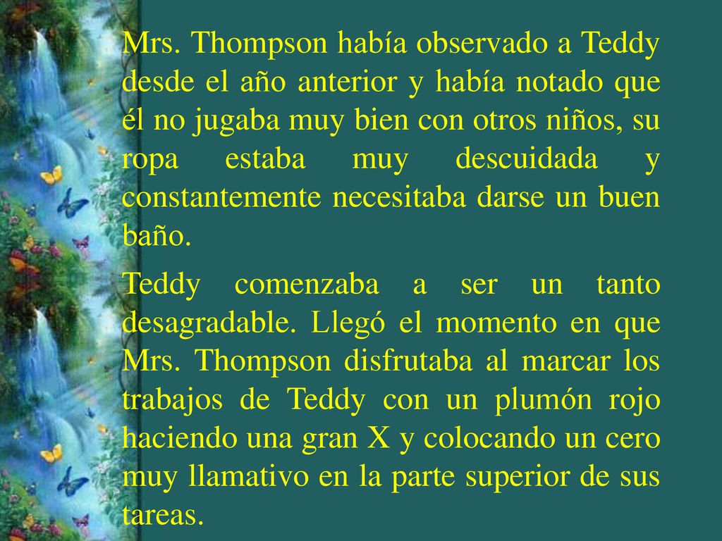 Mrs. Thompson había observado a Teddy desde el año anterior y había notado que él no jugaba muy bien con otros niños, su ropa estaba muy descuidada y constantemente necesitaba darse un buen baño.