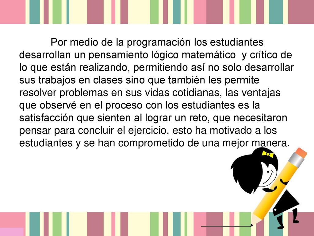 Por medio de la programación los estudiantes desarrollan un pensamiento lógico matemático y crítico de lo que están realizando, permitiendo así no solo desarrollar sus trabajos en clases sino que también les permite resolver problemas en sus vidas cotidianas, las ventajas que observé en el proceso con los estudiantes es la satisfacción que sienten al lograr un reto, que necesitaron pensar para concluir el ejercicio, esto ha motivado a los estudiantes y se han comprometido de una mejor manera.