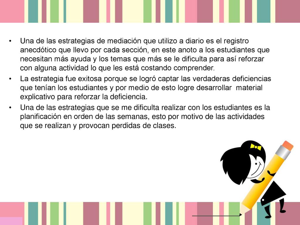 Una de las estrategias de mediación que utilizo a diario es el registro anecdótico que llevo por cada sección, en este anoto a los estudiantes que necesitan más ayuda y los temas que más se le dificulta para así reforzar con alguna actividad lo que les está costando comprender.