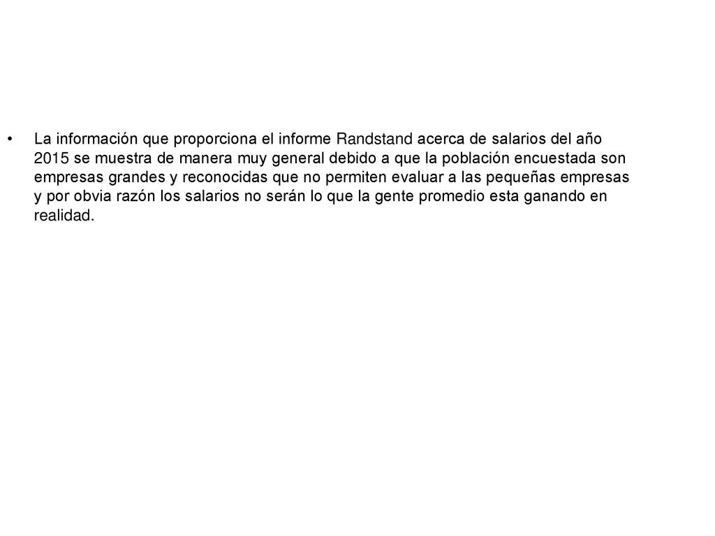 La información que proporciona el informe Randstand acerca de salarios del año 2015 se muestra de manera muy general debido a que la población encuestada son empresas grandes y reconocidas que no permiten evaluar a las pequeñas empresas y por obvia razón los salarios no serán lo que la gente promedio esta ganando en realidad.