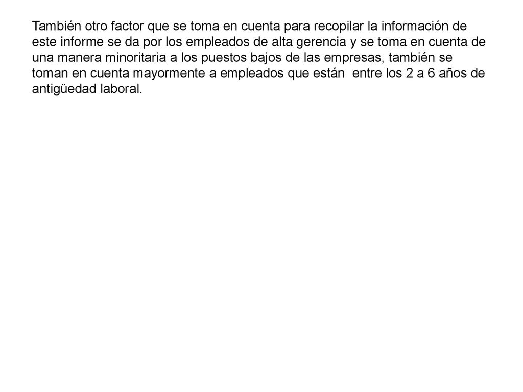 También otro factor que se toma en cuenta para recopilar la información de este informe se da por los empleados de alta gerencia y se toma en cuenta de una manera minoritaria a los puestos bajos de las empresas, también se toman en cuenta mayormente a empleados que están entre los 2 a 6 años de antigüedad laboral.
