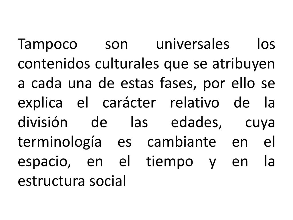 Tampoco son universales los contenidos culturales que se atribuyen a cada una de estas fases, por ello se explica el carácter relativo de la división de las edades, cuya terminología es cambiante en el espacio, en el tiempo y en la estructura social