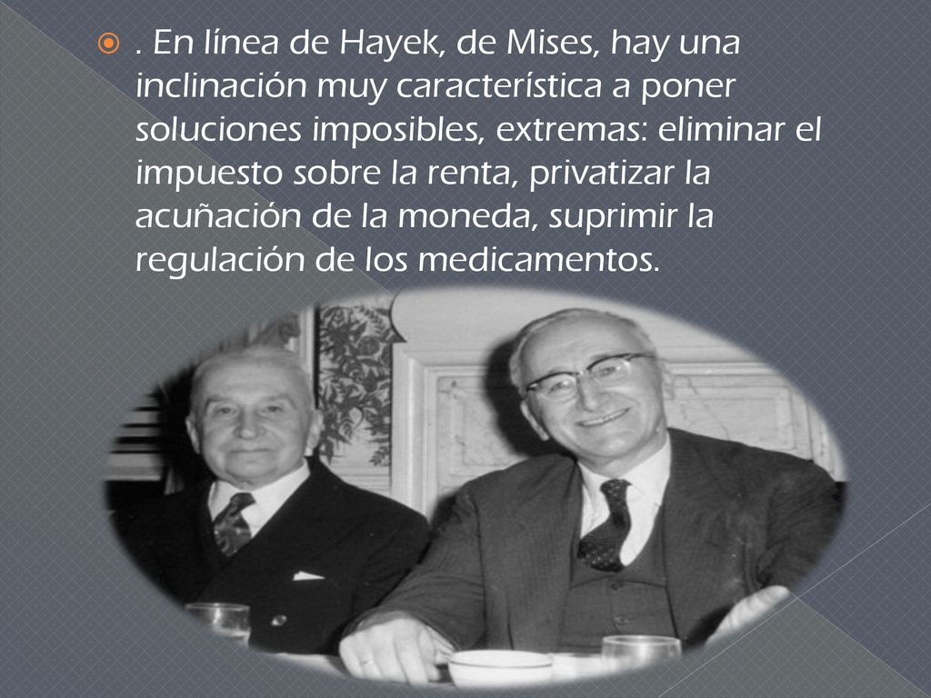 . En línea de Hayek, de Mises, hay una inclinación muy característica a poner soluciones imposibles, extremas: eliminar el impuesto sobre la renta, privatizar la acuñación de la moneda, suprimir la regulación de los medicamentos.