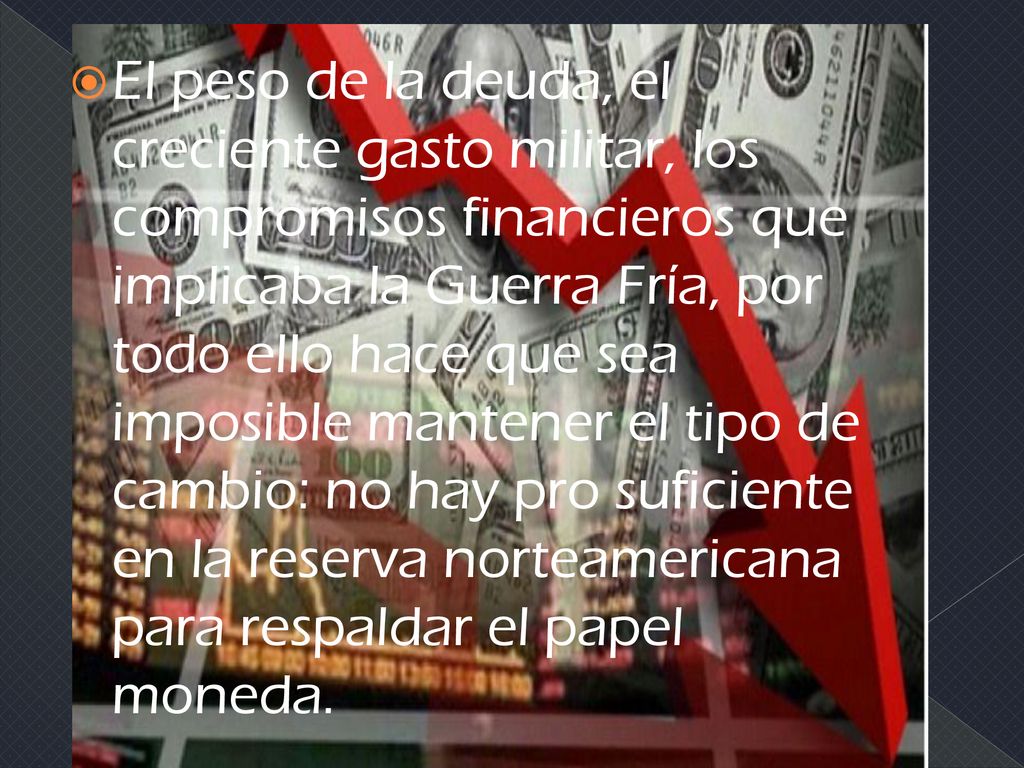 El peso de la deuda, el creciente gasto militar, los compromisos financieros que implicaba la Guerra Fría, por todo ello hace que sea imposible mantener el tipo de cambio: no hay pro suficiente en la reserva norteamericana para respaldar el papel moneda.