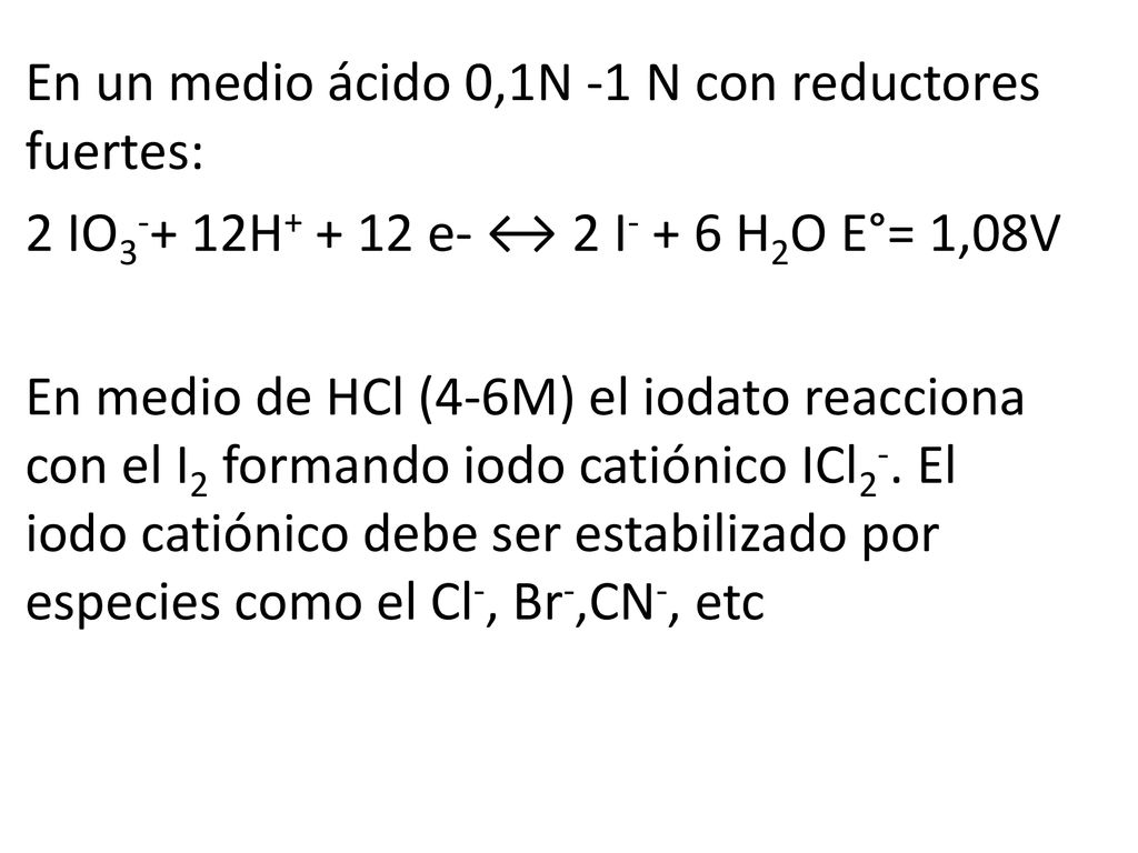 En un medio ácido 0,1N -1 N con reductores fuertes: 2 IO3-+ 12H e- ↔ 2 I- + 6 H2O E°= 1,08V En medio de HCl (4-6M) el iodato reacciona con el I2 formando iodo catiónico ICl2-.