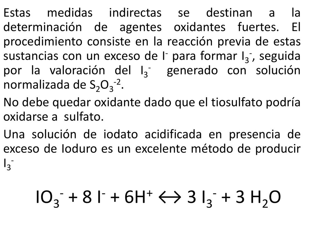 Estas medidas indirectas se destinan a la determinación de agentes oxidantes fuertes. El procedimiento consiste en la reacción previa de estas sustancias con un exceso de I- para formar I3-, seguida por la valoración del I3- generado con solución normalizada de S2O3-2.