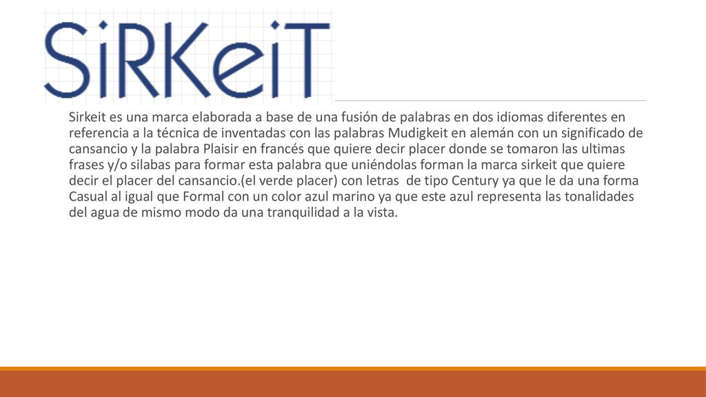 Sirkeit es una marca elaborada a base de una fusión de palabras en dos idiomas diferentes en referencia a la técnica de inventadas con las palabras Mudigkeit en alemán con un significado de cansancio y la palabra Plaisir en francés que quiere decir placer donde se tomaron las ultimas frases y/o silabas para formar esta palabra que uniéndolas forman la marca sirkeit que quiere decir el placer del cansancio.(el verde placer) con letras de tipo Century ya que le da una forma Casual al igual que Formal con un color azul marino ya que este azul representa las tonalidades del agua de mismo modo da una tranquilidad a la vista.