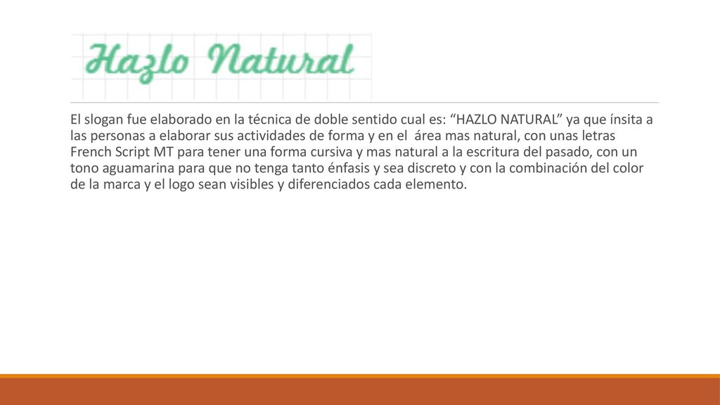 El slogan fue elaborado en la técnica de doble sentido cual es: HAZLO NATURAL ya que ínsita a las personas a elaborar sus actividades de forma y en el área mas natural, con unas letras French Script MT para tener una forma cursiva y mas natural a la escritura del pasado, con un tono aguamarina para que no tenga tanto énfasis y sea discreto y con la combinación del color de la marca y el logo sean visibles y diferenciados cada elemento.