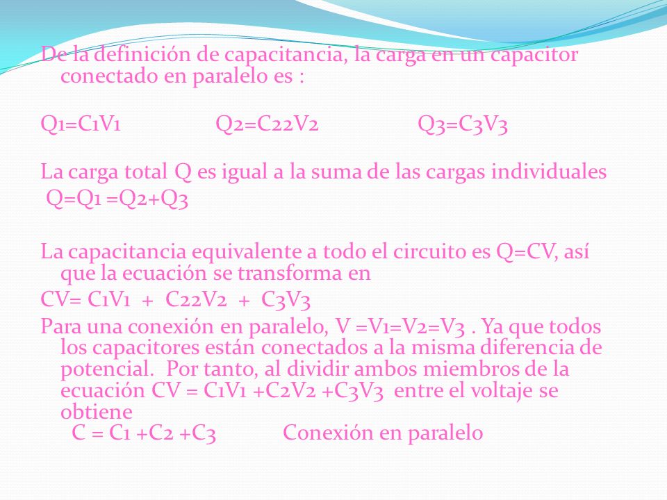 De la definición de capacitancia, la carga en un capacitor conectado en paralelo es : Q1=C1V1 Q2=C22V2 Q3=C3V3 La carga total Q es igual a la suma de las cargas individuales Q=Q1 =Q2+Q3 La capacitancia equivalente a todo el circuito es Q=CV, así que la ecuación se transforma en CV= C1V1 + C22V2 + C3V3 Para una conexión en paralelo, V =V1=V2=V3 .