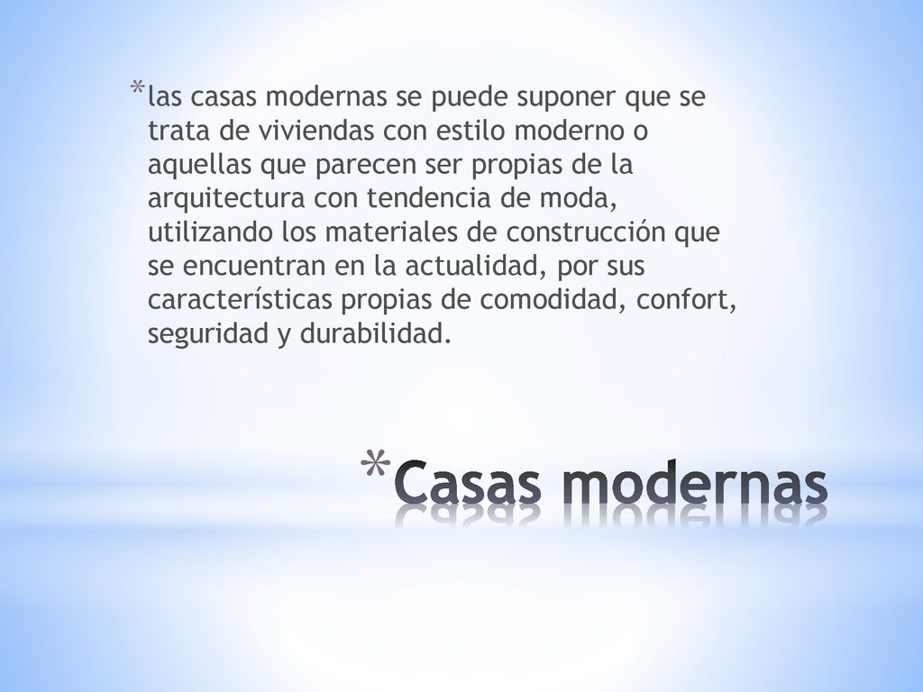 las casas modernas se puede suponer que se trata de viviendas con estilo moderno o aquellas que parecen ser propias de la arquitectura con tendencia de moda, utilizando los materiales de construcción que se encuentran en la actualidad, por sus características propias de comodidad, confort, seguridad y durabilidad.